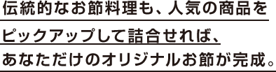 伝統的なお節料理も、人気の商品をピックアップして詰合せれば、あなただけのオリジナルお節が完成。