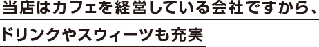 当店はカフェを経営している会社ですから、ドリンクやスウィーツも充実