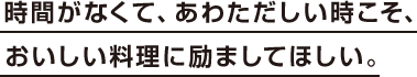 時間がなくて、あわただしい時こそ、おいしい料理に励ましてほしい。