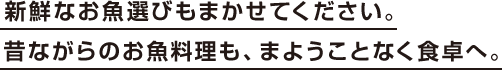 新鮮なお魚選びもまかせてください。昔ながらのお魚料理も、まようことなく食卓へ。