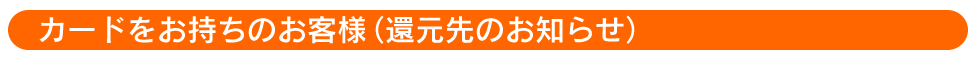 カードをお持ちのお客様（還元先のお知らせ）